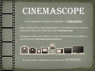 cinemascope
O cine atopouse cun gran competidor a televisión.
Para contrarrestar a súa popularidade, a Fox desenvolveu un novo
sistema de filmación coñecido como Cinemascope.
Inaugurou unha nova época no cine, caracterizada por utilizar a
partir de entón formatos panorámicos.
E, hoxe en día, enfrontase a un novo reto INTERNET.
 