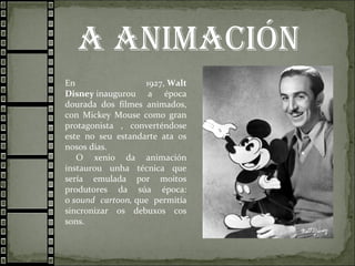 A AnimAción
En 1927, Walt
Disney inaugurou a época
dourada dos filmes animados,
con Mickey Mouse como gran
protagonista , converténdose
este no seu estandarte ata os
nosos días.
O xenio da animación
instaurou unha técnica que
sería emulada por moitos
produtores da súa época:
o sound cartoon, que permitía
sincronizar os debuxos cos
sons.
 