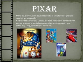 PiXAR
Unha nova revolución na animación foi a aplicación de gráficos
xerados por ordenador.
Comezouna Disney coa famosa La Bella y la Bestia pero foi Pixar
quen a levou ao seu máximo desenvolvemento con estrenos
como Toy Story, Monstruos SA ou Cars.
 