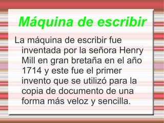 Máquina de escribir La máquina de escribir fue inventada por la señora Henry Mill en gran bretaña en el año 1714 y este fue el primer invento que se utilizó para la copia de documento de una forma más veloz y sencilla. 