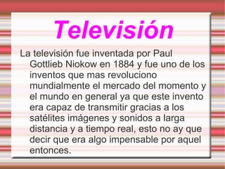 Televisión La televisión fue inventada por Paul Gottlieb Niokow en 1884 y fue uno de los inventos que mas revoluciono mundialmente el mercado del momento y el mundo en general ya que este invento era capaz de transmitir gracias a los satélites imágenes y sonidos a larga distancia y a tiempo real, esto no ay que decir que era algo impensable por aquel entonces. 