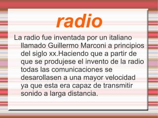 radio La radio fue inventada por un italiano llamado Guillermo Marconi a principios del siglo xx.Haciendo que a partir de que se produjese el invento de la radio todas las comunicaciones se desarollasen a una mayor velocidad ya que esta era capaz de transmitir sonido a larga distancia. 