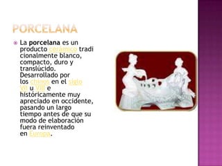 PorcelanaLa porcelana es un producto cerámico tradicionalmente blanco, compacto, duro y translúcido. Desarrollado por los chinos en el siglo VII u VIII e históricamente muy apreciado en occidente, pasando un largo tiempo antes de que su modo de elaboración fuera reinventado en Europa.