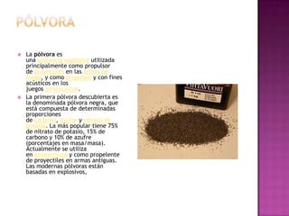 PólvoraLa pólvora es una sustancia explosiva utilizada principalmente como propulsor de proyectiles en las armas de fuego, y como propulsor y con fines acústicos en los juegos pirotécnicos.La primera pólvora descubierta es la denominada pólvora negra, que está compuesta de determinadas proporciones de carbono, azufre y nitrato de potasio. La más popular tiene 75% de nitrato de potasio, 15% de carbono y 10% de azufre (porcentajes en masa/masa). Actualmente se utiliza en pirotécnicos y como propelente de proyectiles en armas antiguas. Las modernas pólvoras están basadas en explosivos,