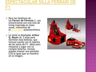 Espectacular silla Ferrari de F1Para los fanáticos de los Ferrari de Fórmula 1, nos encontramos con una silla de living inspirada en estos autos, maravillas de la tecnología automovilística.Le tomó al diseñador Arthur Q. Reyes Jr. 3 años para terminar esta belleza, que incluso cuenta con el asiento de los autos de F1. Ideal para relajarse y jugar con tu consola favorita, incluso puedes montar una pantalla LCD al igual que se muestra en la imagen.