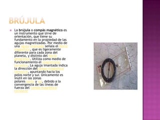 BrújulaLa brújula o compás magnético es un instrumento que sirve de orientación, que tiene su fundamento en la propiedad de las agujas magnetizadas. Por medio de una aguja imantada señala el Norte magnético, que es ligeramente diferente para cada zona del planeta, y distinto del Norte geográfico. Utiliza como medio de funcionamiento el magnetismo terrestre. La aguja imantada indica la dirección delcampo magnético terrestre, apuntando hacia los polos norte y sur. Únicamente es inútil en las zonas polares norte y sur, debido a la convergencia de las líneas de fuerza del campo magnético terrestre