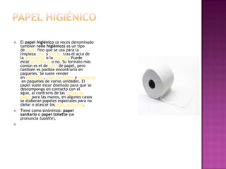 Papel higiénicoEl papel higiénico (a veces denominado también rollo higiénico) es un tipo de papel fino que se usa para la limpieza anal y genital tras el acto de la defecación o la micción. Puede estar perfumado o no. Su formato más común es el de rollo de papel, pero también es posible encontrarlo en paquetes. Se suele vender en mercados, supermercados y farmacias en paquetes de varias unidades. El papel suele estar diseñado para que se descomponga en contacto con el agua, al contrario de las toallas de papel para las manos, en algunos casos se elaboran papeles especiales para no dañar o atascar lospozos asépticos.Tiene como sinónimos: papel sanitario o papel toilette (se pronuncia tualéte). 