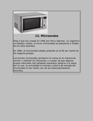12. Microondas
Pese a que fue creado en 1946 por Percy Spencer, un ingeniero
en Estados Unidos, el horno microondas se popularizó a finales
de los años setentas.
En 1986, el microondas estaba presente en el 60 por ciento de
los hogares gringos.
Los hornos microondas cambiaron la rutina en la manera de
cocinar y calentar los alimentos, y a pesar de que algunos
grupos naturistas han señalado supuestos peligros a la salud
por su uso, la comodidad en tiempo y ahorro de energía del
microondas lo han hecho uno de los electrodomésticos
favoritos.
 