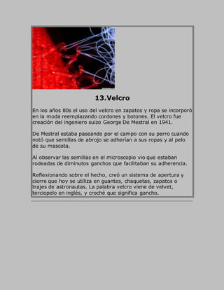13.Velcro
En los años 80s el uso del velcro en zapatos y ropa se incorporó
en la moda reemplazando cordones y botones. El velcro fue
creación del ingeniero suizo George De Mestral en 1941.
De Mestral estaba paseando por el campo con su perro cuando
notó que semillas de abrojo se adherían a sus ropas y al pelo
de su mascota.
Al observar las semillas en el microscopio vio que estaban
rodeadas de diminutos ganchos que facilitaban su adherencia.
Reflexionando sobre el hecho, creó un sistema de apertura y
cierre que hoy se utiliza en guantes, chaquetas, zapatos o
trajes de astronautas. La palabra velcro viene de velvet,
terciopelo en inglés, y croché que significa gancho.
 
