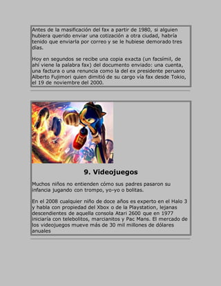 Antes de la masificación del fax a partir de 1980, si alguien
hubiera querido enviar una cotización a otra ciudad, habría
tenido que enviarla por correo y se le hubiese demorado tres
días.
Hoy en segundos se recibe una copia exacta (un facsímil, de
ahí viene la palabra fax) del documento enviado: una cuenta,
una factura o una renuncia como la del ex presidente peruano
Alberto Fujimori quien dimitió de su cargo vía fax desde Tokio,
el 19 de noviembre del 2000.
9. Videojuegos
Muchos niños no entienden cómo sus padres pasaron su
infancia jugando con trompo, yo-yo o bolitas.
En el 2008 cualquier niño de doce años es experto en el Halo 3
y habla con propiedad del Xbox o de la Playstation, lejanas
descendientes de aquella consola Atari 2600 que en 1977
iniciaría con telebolitos, marcianitos y Pac Mans. El mercado de
los videojuegos mueve más de 30 mil millones de dólares
anuales
 