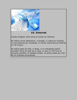 10. Internet
Cuesta imaginar cómo sería el mundo sin Internet.
No habría correo electrónico, ni Google, ni videos en Youtube,
ni convocatorias por Facebook, ni mucho menos Día de Internet
(17 de mayo).
No habría salas de chat, ni blogs, ni un estudiante podría
consultar libros sin salir de su casa. Lo que en 1972 era un
proyecto científico en Estados Unidos, es ahora usado por más
de mil millones de personas.
 