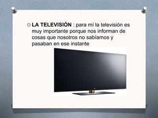 O LA TELEVISIÓN : para mí la televisión es
muy importante porque nos informan de
cosas que nosotros no sabíamos y
pasaban en ese instante
 