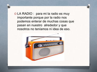 O LA RADIO : para mi la radio es muy
importante porque por la radio nos
podemos enterar de muchas cosas que
pasan en nuestro alrededor y que
nosotros no teníamos ni idea de eso.
 