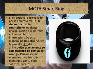 MOTA SmartRing
• El dispositivo, desarrollado
por la empresa MOTA, se
sincroniza con tu
smartphone mediante
una aplicación que permite
el intercambio de
información. De esta
manera, podrás observar en
la pantalla LED del
anillo quién exactamente se
está tratando de comunicar
contigo. Para observar
mensajes pasados sólo
debes deslizar tu dedo
sobre el invento.
 