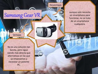 aunque solo necesita
un smartphone para
funcionar, no se trata
de un smartphone
cualquiera.
No es una solución tan
barata, pero sigue
siendo más directa que
alternativas en las que
ya empezamos a
necesitar un potente
PC.
Ventajas
Desventajas
Samsung Gear VR
 