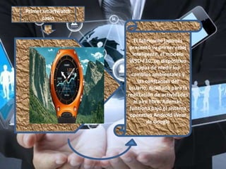 El fabricante japonés
presentó su primer reloj
inteligente, el modelo
WSD-F10, un dispositivo
capaz de medir los
cambios ambientales y
las constantes del
usuario, diseñado para la
realización de actividades
al aire libre. Además,
funciona bajo el sistema
operativo Android Wear
de Google
Primer smartwatch
casio
 
