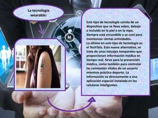 La tecnología
wearable:
Este tipo de tecnología consta de un
dispositivo que se lleva sobre, debajo
o incluido en la piel o en la ropa.
Siempre está encendido y se creó para
monitorear ciertas actividades.
Lo último en este tipo de tecnología es
el TechTats. Esta nueva alternativa, se
trata de unos tatuajes temporales que
proporcionan información médica en
tiempo real. Sirve para la prevención
médica, como también para controlar
las constantes vitales de un usuario
mientras práctica deporte. La
información va directamente a una
aplicación especial instalada en los
celulares inteligentes.
 