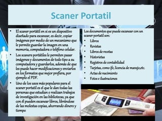 Scaner Portatil
• El scaner portátil en si es un dispositivo
diseñadoparaescanear,es decir,copiar
imágenespor mediode un mecanismoque
le permiteguardarla imagenen una
memoria,computadorao teléfono celular.
• Los scaners portátiles le permiten pasar
imágenesy documentos de todotipo a su
computadoray guardarlos, ademásde que
les puede hacermodificaciones y enviarlos
en los formatosquemejor prefiera, por
ejemplo el PDF.
• Uno de los usosmás populares para el
scaner portatil es el que le dan todas las
personasqueestudiano realizantrabajos
de investigaciónen las bibliotecas, ya que
con él puedenescanearlibros, librándose
de las molestascopias,ahorrando dinero y
tiempo.
Losdocumentosquepuedeescanearconun
scanerportatilson:
• Libros
• Revistas
• Librosde recetas
• Historietas
• Registrosde contabilidad
• Tarjetas,comoife,licenciade manejo,etc.
• Actasde nacimiento
• Fotose ilustraciones
 