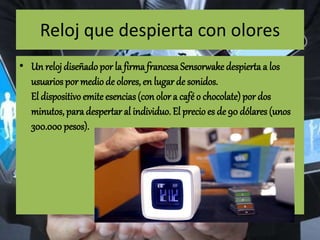 Reloj que despierta con olores
• Un reloj diseñadopor la firma francesaSensorwakedespierta a los
usuarios por medio de olores, en lugar de sonidos.
El dispositivo emite esencias(con olor a café o chocolate)por dos
minutos, para despertar al individuo. El precio es de 90 dólares (unos
300.000pesos).
 