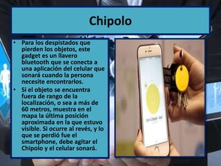 Chipolo
• Para los despistados que
pierden los objetos, este
gadget es un llavero
bluetooth que se conecta a
una aplicación del celular que
sonará cuando la persona
necesite encontrarlos.
• Si el objeto se encuentra
fuera de rango de la
localización, o sea a más de
60 metros, muestra en el
mapa la última posición
aproximada en la que estuvo
visible. Si ocurre al revés, y lo
que se perdió fue el
smartphone, debe agitar el
Chipolo y el celular sonará.
 