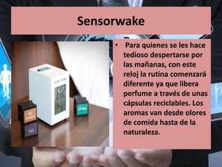 Sensorwake
• Para quienes se les hace
tedioso despertarse por
las mañanas, con este
reloj la rutina comenzará
diferente ya que libera
perfume a través de unas
cápsulas reciclables. Los
aromas van desde olores
de comida hasta de la
naturaleza.
 