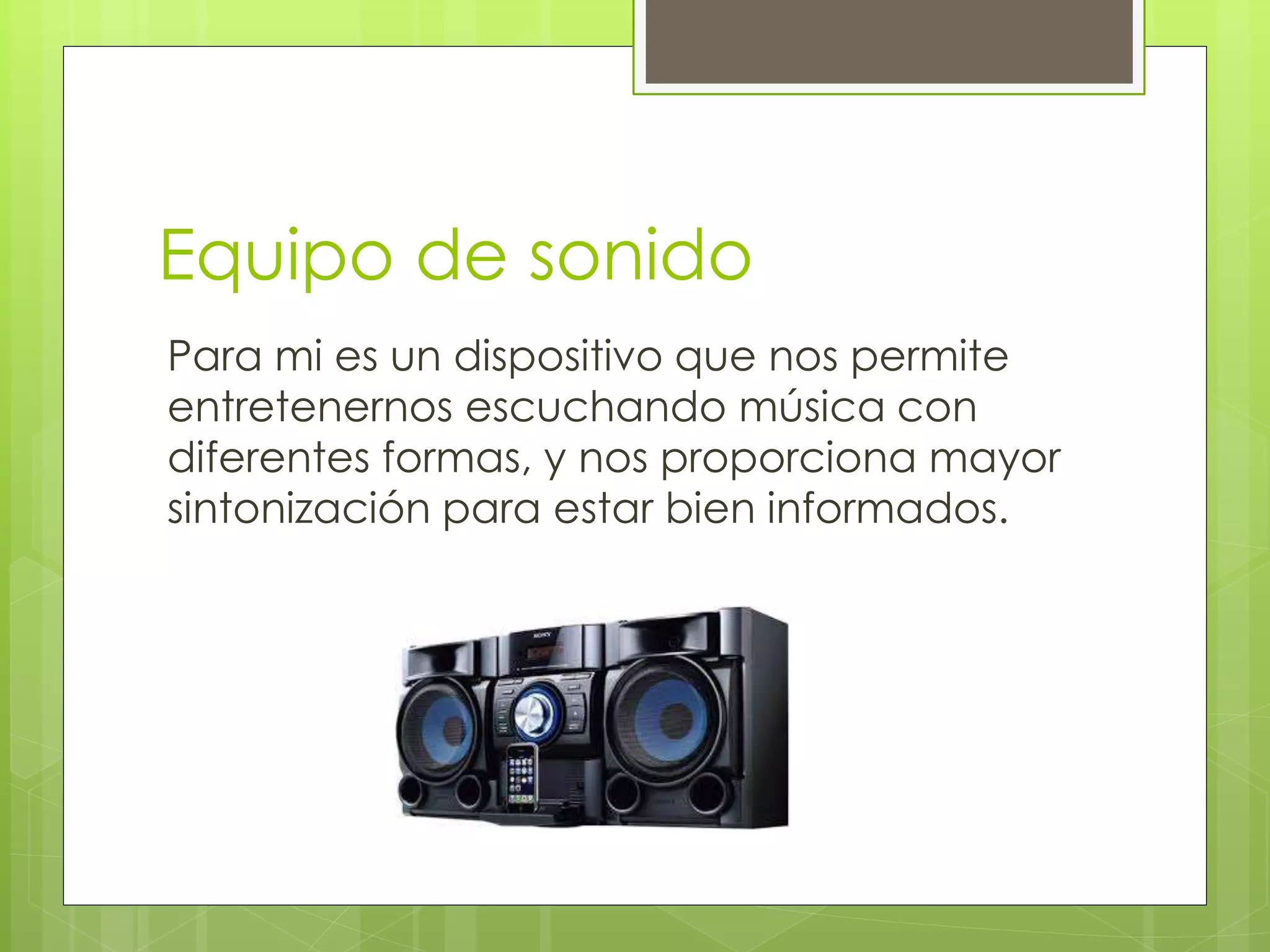 Equipo de sonido
Para mi es un dispositivo que nos permite
entretenernos escuchando música con
diferentes formas, y nos proporciona mayor
sintonización para estar bien informados.
 