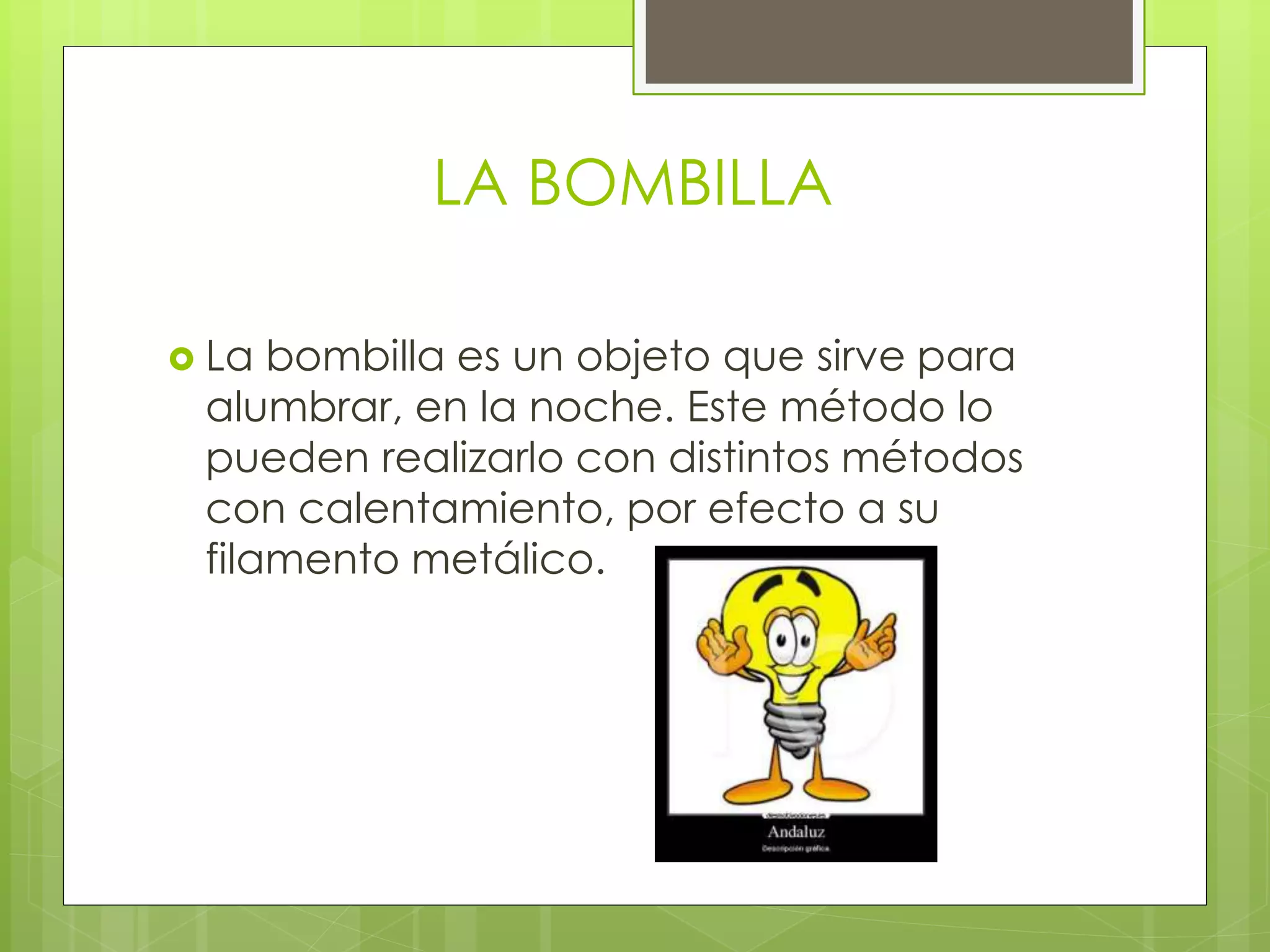 LA BOMBILLA
 La bombilla es un objeto que sirve para
alumbrar, en la noche. Este método lo
pueden realizarlo con distintos métodos
con calentamiento, por efecto a su
filamento metálico.
 