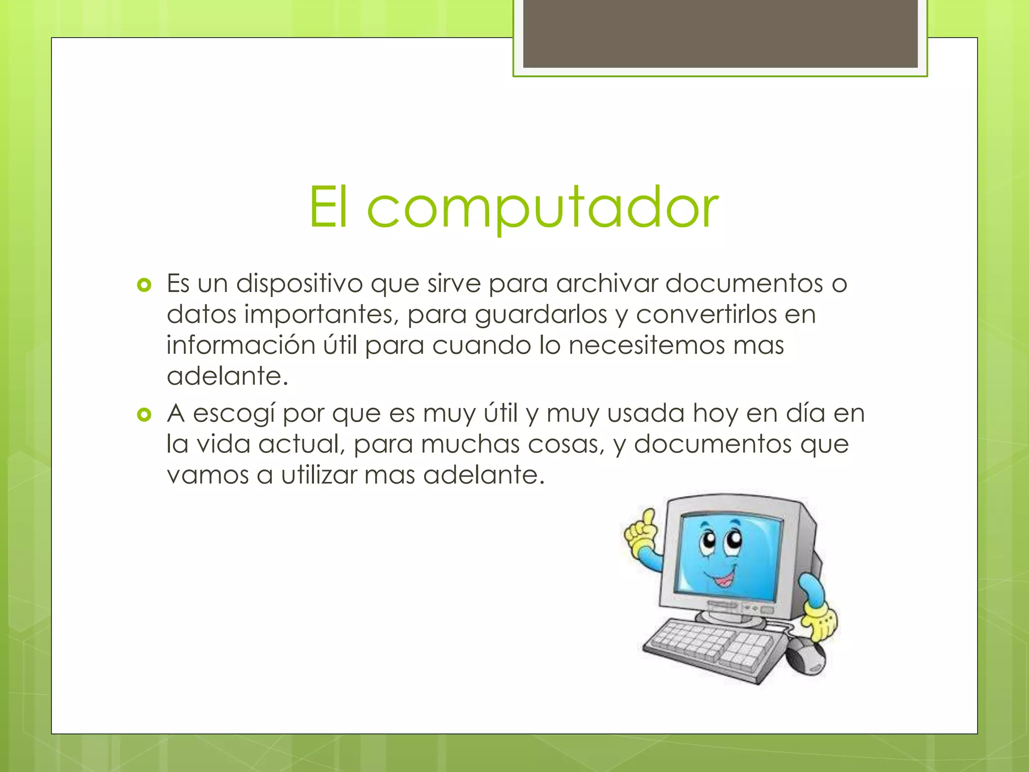 El computador
 Es un dispositivo que sirve para archivar documentos o
datos importantes, para guardarlos y convertirlos en
información útil para cuando lo necesitemos mas
adelante.
 A escogí por que es muy útil y muy usada hoy en día en
la vida actual, para muchas cosas, y documentos que
vamos a utilizar mas adelante.
 