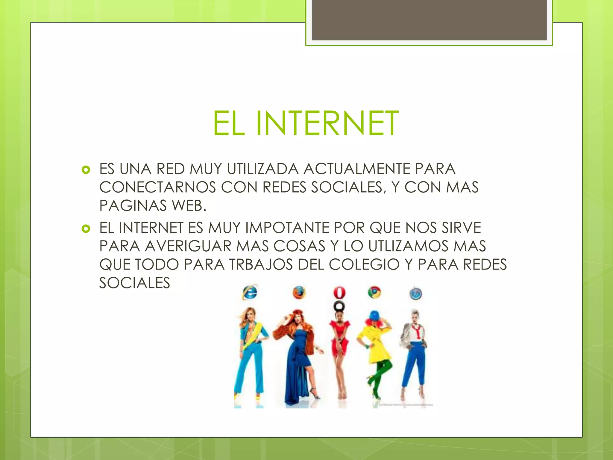 EL INTERNET
 ES UNA RED MUY UTILIZADA ACTUALMENTE PARA
CONECTARNOS CON REDES SOCIALES, Y CON MAS
PAGINAS WEB.
 EL INTERNET ES MUY IMPOTANTE POR QUE NOS SIRVE
PARA AVERIGUAR MAS COSAS Y LO UTLIZAMOS MAS
QUE TODO PARA TRBAJOS DEL COLEGIO Y PARA REDES
SOCIALES
 