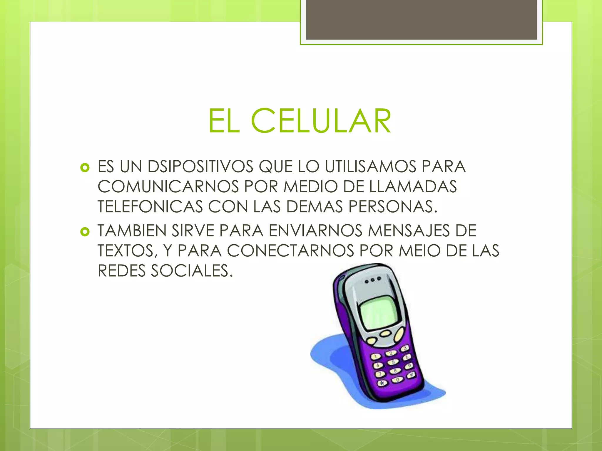 EL CELULAR
 ES UN DSIPOSITIVOS QUE LO UTILISAMOS PARA
COMUNICARNOS POR MEDIO DE LLAMADAS
TELEFONICAS CON LAS DEMAS PERSONAS.
 TAMBIEN SIRVE PARA ENVIARNOS MENSAJES DE
TEXTOS, Y PARA CONECTARNOS POR MEIO DE LAS
REDES SOCIALES.
 