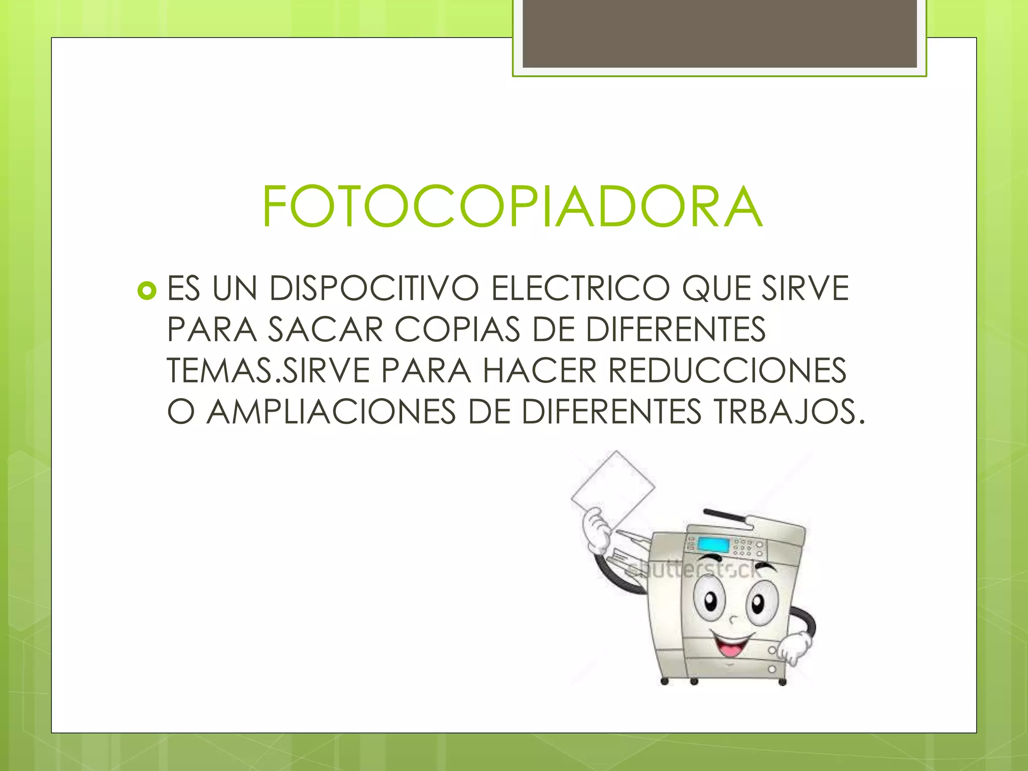 FOTOCOPIADORA
 ES UN DISPOCITIVO ELECTRICO QUE SIRVE
PARA SACAR COPIAS DE DIFERENTES
TEMAS.SIRVE PARA HACER REDUCCIONES
O AMPLIACIONES DE DIFERENTES TRBAJOS.
 