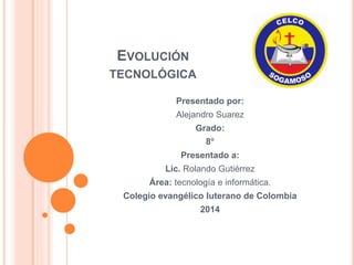 EVOLUCIÓN 
TECNOLÓGICA 
Presentado por: 
Alejandro Suarez 
Grado: 
8° 
Presentado a: 
Lic. Rolando Gutiérrez 
Área: tecnología e informática. 
Colegio evangélico luterano de Colombia 
2014 
 
