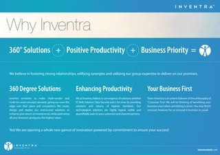 TM 
Why Inventra 
360° Solutions + Positive Productivity + Business Priority = 
We believe in fostering strong relationships, edifying synergies and utilizing our group expertise to deliver on our promises. 
360 Degree Solutions 
Inventra envisions to make multi-vendor and 
multi-tier work concepts obsolete, giving our users the 
edge over their peers and competitors. We create, 
design and deploy our end-to-end solutions to 
enhance your return on investments, while optimizing 
all your resources giving you the highest value. 
Enhancing Productivity 
We at Inventra, believe in convergence of solutions whether 
IT, Web Solution, Data Security and a lot more by providing 
solutions and returns of highest standards. Our 
technological solutions are highly logical, visible and 
quantiable, even to your customers and channel partners. 
Your Business First 
Team Inventra is an ardent follower of the philosophy of 
'Customer First'. We will be thinking of beneting your 
business even when something is amiss. You may nd it 
unusual, however, for us unusual is business as usual. 
Yes! We are opening a whole new gamut of innovation powered by commitment to ensure your success! 
inventratech.com 
TM 
TECHNOLOGIES PVT. LTD. 
 