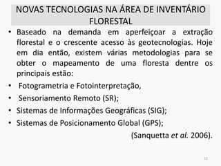 NOVAS TECNOLOGIAS NA ÁREA DE INVENTÁRIO
FLORESTAL
• Baseado na demanda em aperfeiçoar a extração
florestal e o crescente acesso às geotecnologias. Hoje
em dia então, existem várias metodologias para se
obter o mapeamento de uma floresta dentre os
principais estão:
• Fotogrametria e Fotointerpretação,
• Sensoriamento Remoto (SR);
• Sistemas de Informações Geográficas (SIG);
• Sistemas de Posicionamento Global (GPS);
(Sanquetta et al. 2006).
11
 
