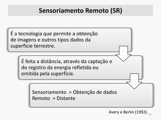 Sensoriamento Remoto (SR)
13
É a tecnologia que permite a obtenção
de imagens e outros tipos dados da
superfície terrestre.
É feita a distância, através da captação e
do registro da energia refletida ou
emitida pela superfície.
Sensoriamento = Obtenção de dados
Remoto = Distante
Avery e Berlin (1992).
 
