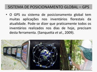 SISTEMA DE POSICIONAMENTO GLOBAL – GPS
• O GPS ou sistema de posicionamento global tem
muitas aplicações nos inventários florestais da
atualidade. Pode-se dizer que praticamente todos os
inventários realizados nos dias de hoje, precisam
desta ferramenta. (Sanquetta et al., 2009).
16
 
