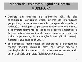 Modelo de Exploração Digital da Floresta –
MODEFLORA
• Consiste em emprego de telêmetros, GPS de alta
sensibilidade, cartografia geral, sistema de informações
geográficas, sensoriamento remoto (imagens de satélites e
radares) e modelagem da paisagem, tendo como fundamento
o georreferenciamento de todos os aspectos ambientais e
árvores de interesse na área de manejo, para assim monitorar
todos os processos, da elaboração à execução do manejo
florestal (Figueiredo et al. 2007).
• Esse processo reduz custos de elaboração e execução no
manejo florestal, minimiza erros por tornar precisa a
localização de árvores e o microzoneamento, aumentando
assim a eficácia do projeto (Schikowski et al. 2010 )
18
 