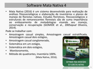Software Mata Nativa 4
• Mata Nativa (2016) é um sistema desenvolvido para realização de
análises fitossociológicas e elaboração de inventários e planos de
manejo de florestas nativas. Estudos florísticos, fitossociológicos e
estruturais de remanescentes florestais são de suma importância
ao embasamento de metodologias visando seu manejo,
conservação e recuperação (GOMIDE et al., 2005apud Oliveira,
2014).
Pode se trabalhar com:
• Amostragem casual simples, Amostragem casual estratificada,
Amostragem casual dois estágios,
• Amostragem casual conglomerado,
• Sistemática em um estágio,
• Sistemática em dois estágios,
• Monitoramento,
• Método de quadrantes, Inventário 100%.
(Mata Nativa, 2016).
21
 