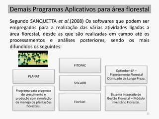 Demais Programas Aplicativos para área florestal
PLANAT
FITOPAC
Sistema Integrado de
Gestão Florestal – Módulo
Inventário Florestal.
Programa para prognose
do crescimento e
produção com simulação
de manejo de plantações
florestais.
SISCARB
Optimber-LP –
Planejamento Florestal
Otimizado de Longo Prazo.
FlorExel
22
Segundo SANQUETTA et al.(2008) Os softwares que podem ser
empregados para a realização das várias atividades ligadas a
área florestal, desde as que são realizadas em campo até os
processamentos e análises posteriores, sendo os mais
difundidos os seguintes:
 