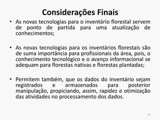 Considerações Finais
• As novas tecnologias para o inventário florestal servem
de ponto de partida para uma atualização de
conhecimentos;
• As novas tecnologias para os inventários florestais são
de suma importância para profissionais da área, pois, o
conhecimento tecnológico e o avanço informacional se
adequam para florestas nativas e florestas plantadas;
• Permitem também, que os dados do inventário sejam
registrados e armazenados para posterior
manipulação, propiciando, assim, rapidez e otimização
das atividades no processamento dos dados.
23
 