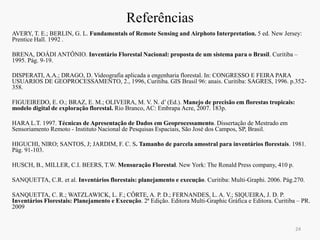 Referências
AVERY, T. E.; BERLIN, G. L. Fundamentals of Remote Sensing and Airphoto Interpretation. 5 ed. New Jersey:
Prentice Hall. 1992 .
BRENA, DOÁDI ANTÔNIO. Inventário Florestal Nacional: proposta de um sistema para o Brasil. Curitiba –
1995. Pág. 9-19.
DISPERATI, A.A.; DRAGO, D. Videografia aplicada a engenharia florestal. In: CONGRESSO E FEIRA PARA
USUARIOS DE GEOPROCESSAMENTO, 2., 1996, Curitiba. GIS Brasil 96: anais. Curitiba: SAGRES, 1996. p.352-
358.
FIGUEIREDO, E. O.; BRAZ, E. M.; OLIVEIRA, M. V. N. d’ (Ed.). Manejo de precisão em florestas tropicais:
modelo digital de exploração florestal. Rio Branco, AC: Embrapa Acre, 2007. 183p.
HARA L.T. 1997. Técnicas de Apresentação de Dados em Geoprocessamento. Dissertação de Mestrado em
Sensoriamento Remoto - Instituto Nacional de Pesquisas Espaciais, São José dos Campos, SP, Brasil.
HIGUCHI, NIRO; SANTOS, J; JARDIM, F. C. S. Tamanho de parcela amostral para inventários florestais. 1981.
Pág. 91-103.
HUSCH, B., MILLER, C.I. BEERS, T.W. Mensuração Florestal. New York: The Ronald Press company, 410 p.
SANQUETTA, C.R. et al. Inventários florestais: planejamento e execução. Curitiba: Multi-Graphi. 2006. Pág.270.
SANQUETTA, C. R.; WATZLAWICK, L. F.; CÔRTE, A. P. D.; FERNANDES, L. A. V.; SIQUEIRA, J. D. P.
Inventários Florestais: Planejamento e Execução. 2ª Edição. Editora Multi-Graphic Gráfica e Editora. Curitiba – PR.
2009
24
 
