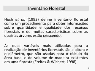 Inventário Florestal
Hush et al. (1993) define inventário florestal
como um procedimento para obter informações
sobre quantidade e qualidade dos recursos
florestais e de muitas características sobre as
quais as árvores estão crescendo.
As duas variáveis mais utilizadas para a
realização de inventários florestais são a altura e
o diâmetro, que são usadas para o cálculo da
área basal e do volume de madeira existentes
em uma floresta (Freitas & Wichert, 1998).
3
 