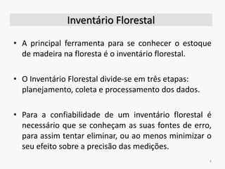 Inventário Florestal
• A principal ferramenta para se conhecer o estoque
de madeira na floresta é o inventário florestal.
• O Inventário Florestal divide-se em três etapas:
planejamento, coleta e processamento dos dados.
• Para a confiabilidade de um inventário florestal é
necessário que se conheçam as suas fontes de erro,
para assim tentar eliminar, ou ao menos minimizar o
seu efeito sobre a precisão das medições.
4
 