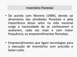 • De acordo com Moreira (1984), devido ao
dinamismo das atividades florestais e pela
importância desse setor na vida nacional
surge a necessidade de se conhecerem e
avaliarem, cada vez mais e com maior
frequência, os empreendimentos florestais;
• Empreendimentos que ligam tecnologias para
a execução de inventários com precisão e
baixo custo.
5
Inventário Florestal
 