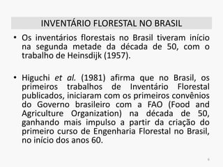 INVENTÁRIO FLORESTAL NO BRASIL
• Os inventários florestais no Brasil tiveram início
na segunda metade da década de 50, com o
trabalho de Heinsdijk (1957).
• Higuchi et al. (1981) afirma que no Brasil, os
primeiros trabalhos de Inventário Florestal
publicados, iniciaram com os primeiros convênios
do Governo brasileiro com a FAO (Food and
Agriculture Organization) na década de 50,
ganhando mais impulso a partir da criação do
primeiro curso de Engenharia Florestal no Brasil,
no início dos anos 60.
6
 
