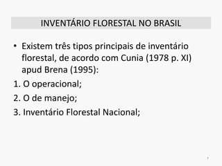 INVENTÁRIO FLORESTAL NO BRASIL
• Existem três tipos principais de inventário
florestal, de acordo com Cunia (1978 p. XI)
apud Brena (1995):
1. O operacional;
2. O de manejo;
3. Inventário Florestal Nacional;
7
 