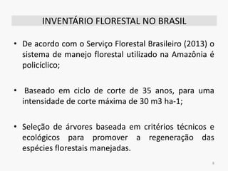 INVENTÁRIO FLORESTAL NO BRASIL
• De acordo com o Serviço Florestal Brasileiro (2013) o
sistema de manejo florestal utilizado na Amazônia é
policíclico;
• Baseado em ciclo de corte de 35 anos, para uma
intensidade de corte máxima de 30 m3 ha-1;
• Seleção de árvores baseada em critérios técnicos e
ecológicos para promover a regeneração das
espécies florestais manejadas.
8
 