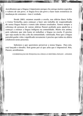 10
Acreditamos que a língua é importante porque ela carrega muitos segredos
e valores de um povo. A língua leva um povo a fazer mais resistência às
mudanças de costumes – isso é verdade.
Desde 2003, estamos usando a escola, nas aldeias Barra Velha
e Coroa Vermelha, para começar a fazer um trabalho de reaprendizado
de nossa língua Pataxó e temos tido ótimos resultados. Temos sempre a
cobrança de pessoas de outras aldeias Pataxó pedindo para ajudá-los a
começar a ensinar a língua indígena na comunidade. Muito nos anima,
pois sabemos que não basta só trabalhar a língua na escola. É preciso
que seja usada no dia a dia da comunidade, valorizada. Para que a língua
patxohã ganhe vida e significado novamente é preciso que todos na aldeia
colaborem neste processo.
Sabemos o que queremos: preservar a nossa língua. Para nós,
está lançado o desafio. Tem gente por aí que acha que é impossível. Nós,
Pataxó, acreditamos.
COORDENAÇÃO DE PESQUISA DA LÍNGUA E HISTÓRIA PATAXÓ – ATXOHÃ
 