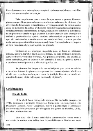 100
Pataxó retornaram a usar a pintura corporal em festas tradicionais e no dia-
a-dia em apresentações de danças.
Existem pinturas para o rosto, braços, costas e pernas. Usam-se
pinturas específicas para os homens, mulheres e crianças. As pinturas têm
diversidade de tamanho e significados, servem como meio de comunicação
entre os membros da aldeia. Os homens e mulheres casadas usam pinturas
simples para não chamar muita atenção, enquanto os solteiros e as solteiras
usam pinturas e artefatos que chamem bastante atenção, com intenção de
seduzir a pessoa do sexo oposto. Também existem tipos de pintura e tinta
que são mais usados quando se está em estado de luta; e outros que são
mais usados para simbolizar momentos de luto. Outros ainda servem para
definir e mostrar a beleza de quem está pintado.
Utilizam-se os seguintes materiais para se fazer as pinturas:
mikaré, kanuru, tap’oke, tawá, eaotó e txiagã, ou seja, jenipapo, urucum,
carvão e barros vermelho e branco. Nas pinturas corporais, são usadas as
cores vermelhas, preta e branca. A cor vermelha é usada na guerra; a preta
é usada no luto de parente; e a branca significa paz.
As pinturas dos braços e do rosto são iguais para todas as aldeias
e membros Pataxó. As pinturas das pernas, das costas e do tórax são livres
desde que respeitem os braços e cores da tradição Pataxó e o estado de
espírito de quem pinta e de quem está sendo pintado46
.
Celebrações
Dia do Índio
19 de abril ficou consagrado como o Dia do Índio porque, em
1940, aconteceu o primeiro Congresso Indigenista Interamericano, em
Patzcuaro, México. Nesse Congresso, houve a participação e aprovação
de recomendações propostas por delegados indígenas do Panamá, Chile,
Estados Unidos e México.
Esta data não é uma verdadeira comemoração, como consta
na versão de muitos não índios, nos livros didáticos utilizados em suas
 