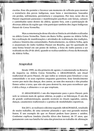 101
escolas. Esse dia permite e favorece um momento de reflexão para mostrar
a resistência dos povos indígenas, suas lutas e movimentos, baseados
em perdas, sofrimentos, persistência e conquistas. Por isso, neste dia os
Pataxó organizam passeatas e manifestações pacíficas com faixas, cartazes
e caminhadas tanto dentro da aldeia, quanto fora, com a participação de
diversas aldeias da região que vêm participar também dos Jogos Indígenas
Pataxó de Coroa Vermelha.
Mas a comemoração desse dia não se limita às atividades realizadas
na aldeia Coroa Vermelha. Tanto em Barra Velha, quanto na Aldeia Velha
há a realização de manifestações e atividades de reafirmação das tradições,
cultura e história das comunidades. Particularmente, na Aldeia Velha, após
o assassinato do índio Galdino Pataxó em Brasília, que foi queimado de
uma forma brutal em um ponto de ônibus, a festa do índio passou a ser
realizada no dia 29 de abril, quando se realiza também a Festa da Retomada
da Aldeia Velha.
Aragwaksã
Desde 1999, no dia primeiro de agosto, é comemorado na Reserva
da Jaqueira na Aldeia Coroa Vermelha, o ARAGWAKSÃ, um ritual
tradicional do povo Pataxó, ele que todos se reúnem para fortalecer a sua
comunidade e os seus espíritos enquanto guerreiros. Esse fortalecimento
ocorre por meio das danças, dos cantos, ao som dos maracás e das pisadas
firmes sobre a terra, que não são para destruí-la, mas para reconhecer que
é dela a força, o alimento e o ar que respiram.
O ARAGWAKSÃ é um dia importante para o povo Pataxó, pois
nele se reúnem mais de quinze aldeias, os pajés e as lideranças. É um dia
de grande confraternização, quando ocorrem os rituais sagrados, cantos,
danças, casamentos tradicionais e a prática de modalidades esportivas.
Em 2011, se realizará o décimo segundo ARAGWAKSÃ, resultado
de muito trabalho, de uma semente plantada e que está gerando muitos
frutos. É um exemplo do que os Pataxó podem fazer juntos e unidos.
Conforme explicou Jandaia (Jucélia Alves dos Santos), de 37 anos, que
juntamente com sua família foi uma das pioneiras no trabalho de afirmação
 